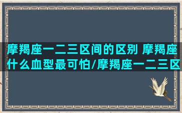 摩羯座一二三区间的区别 摩羯座什么血型最可怕/摩羯座一二三区间的区别 摩羯座什么血型最可怕-我的网站